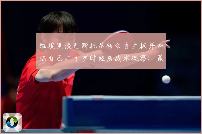 维埃里谈巴斯托尼转会自主权并回忆自己二十岁时经历战术观察：最新赛事动态与深度分析