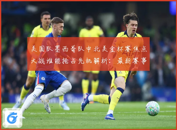 美国队墨西哥队中北美金杯赛焦点大战谁能抢占先机解析：最新赛事动态与深度分析