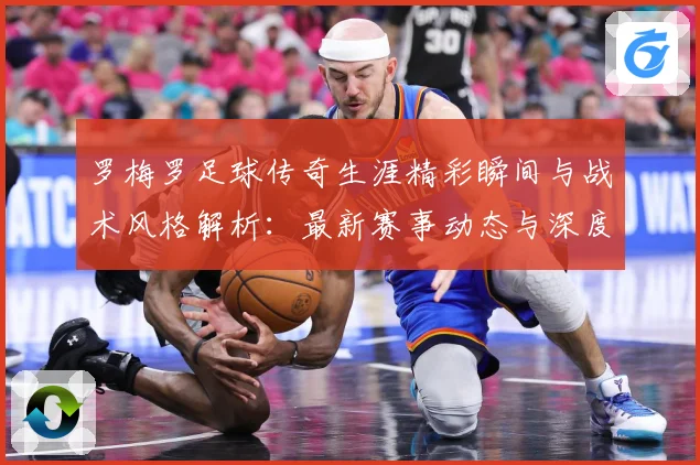 罗梅罗足球传奇生涯精彩瞬间与战术风格解析：最新赛事动态与深度分析