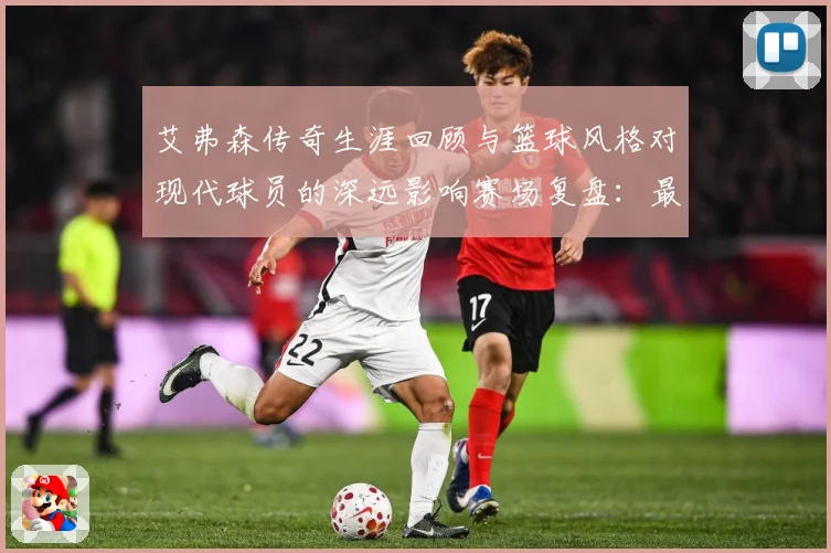 艾弗森传奇生涯回顾与篮球风格对现代球员的深远影响赛场复盘：最新赛事动态与深度分析