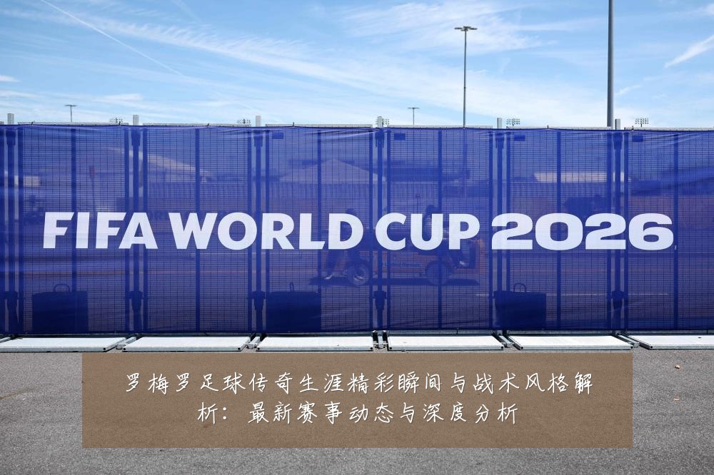罗梅罗足球传奇生涯精彩瞬间与战术风格解析:最新赛事动态与深度分析